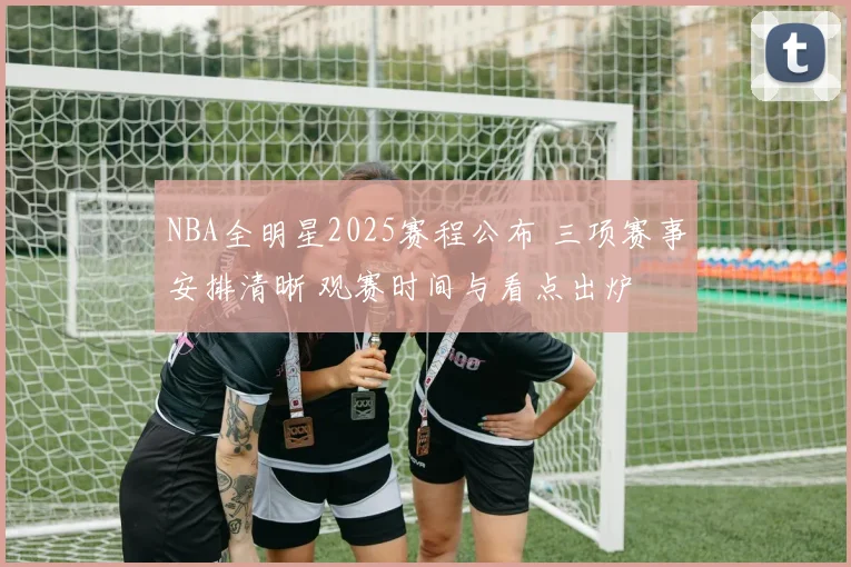 NBA全明星2025赛程公布 三项赛事安排清晰 观赛时间与看点出炉