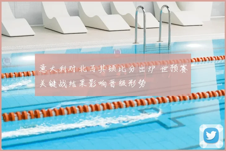 意大利对北马其顿比分出炉 世预赛关键战结果影响晋级形势