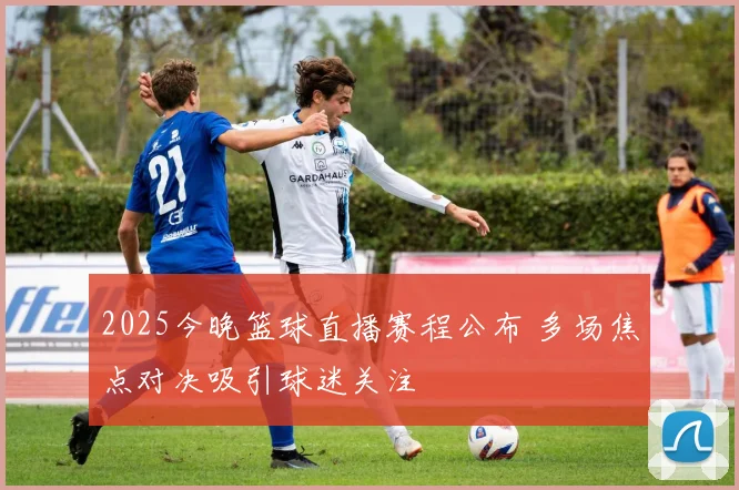 2025今晚篮球直播赛程公布 多场焦点对决吸引球迷关注