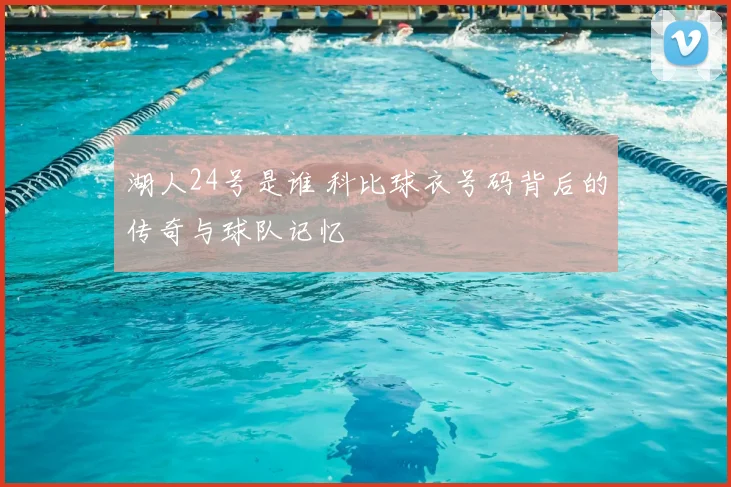 湖人24号是谁 科比球衣号码背后的传奇与球队记忆