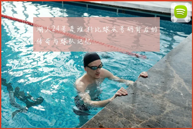 湖人24号是谁 科比球衣号码背后的传奇与球队记忆