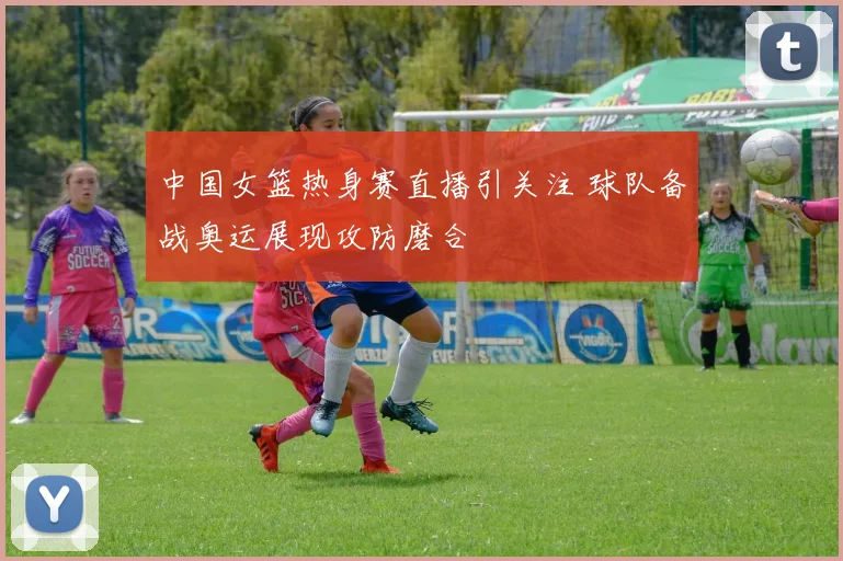 中国女篮热身赛直播引关注 球队备战奥运展现攻防磨合