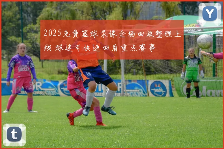 2025免费篮球录像全场回放整理上线 球迷可快速回看重点赛事