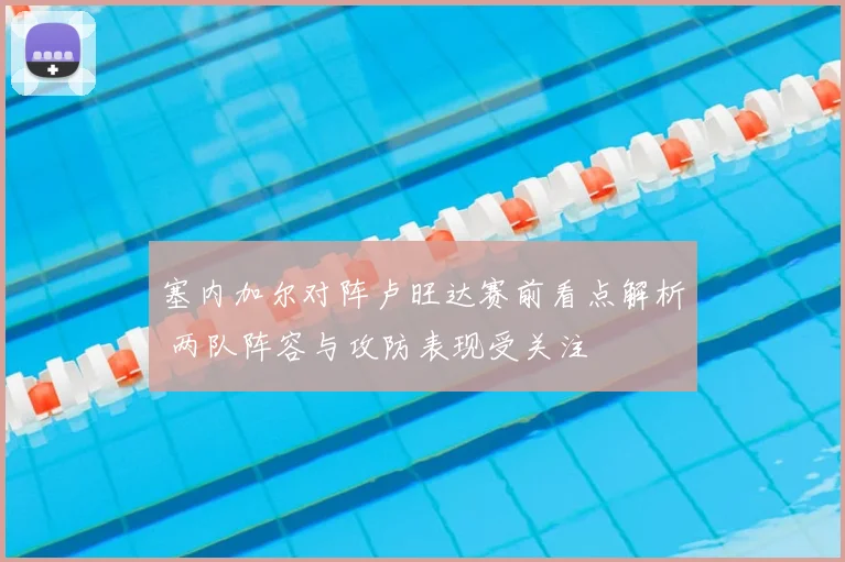 塞内加尔对阵卢旺达赛前看点解析 两队阵容与攻防表现受关注