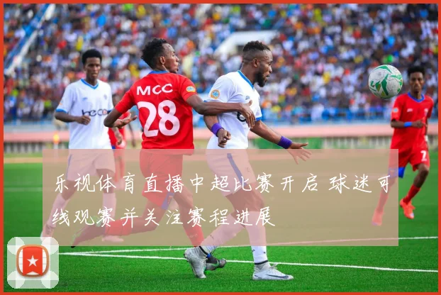 乐视体育直播中超比赛开启 球迷可线观赛并关注赛程进展