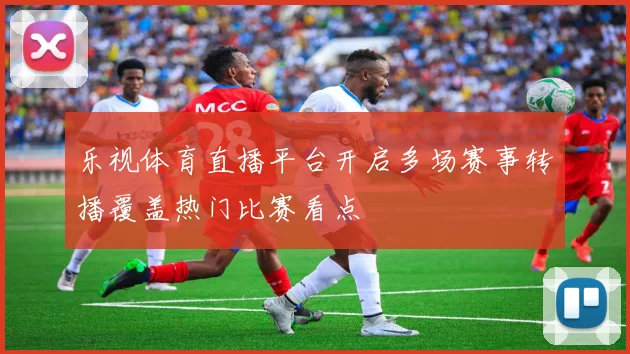 乐视体育直播平台开启多场赛事转播覆盖热门比赛看点