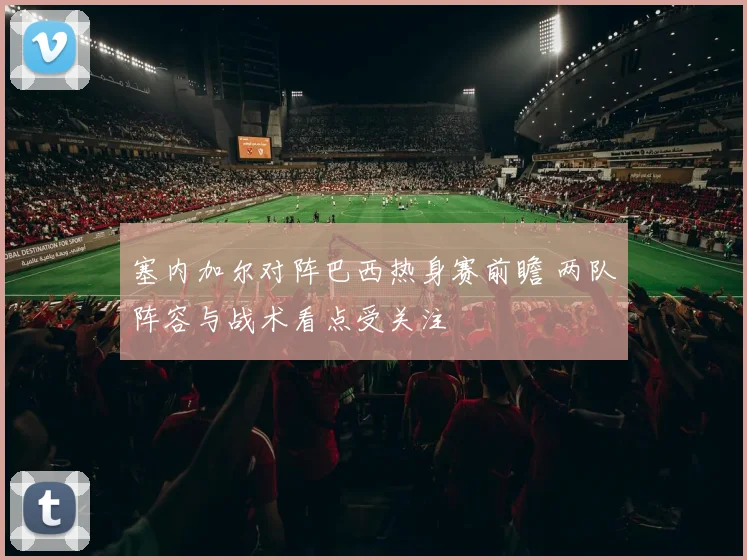 塞内加尔对阵巴西热身赛前瞻 两队阵容与战术看点受关注