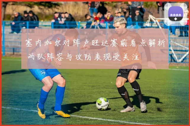 塞内加尔对阵卢旺达赛前看点解析 两队阵容与攻防表现受关注