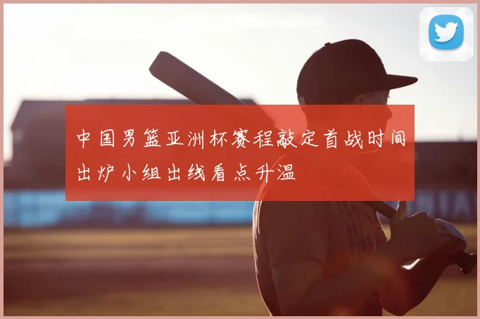 中国男篮亚洲杯赛程敲定首战时间出炉小组出线看点升温