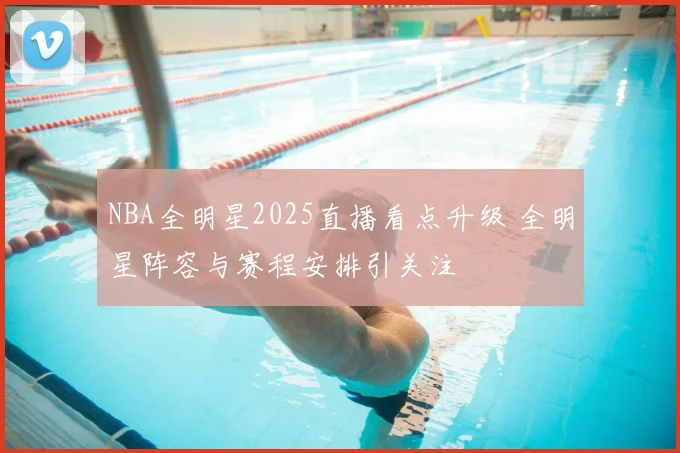 NBA全明星2025直播看点升级 全明星阵容与赛程安排引关注
