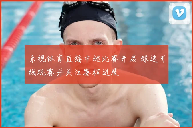 乐视体育直播中超比赛开启 球迷可线观赛并关注赛程进展