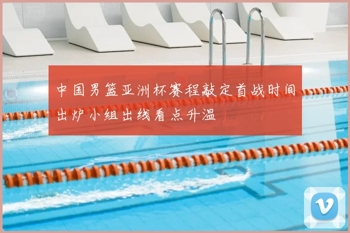 中国男篮亚洲杯赛程敲定首战时间出炉小组出线看点升温