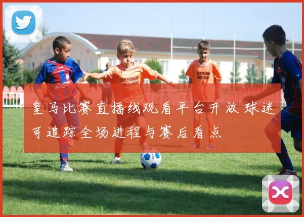 皇马比赛直播线观看平台开放 球迷可追踪全场进程与赛后看点