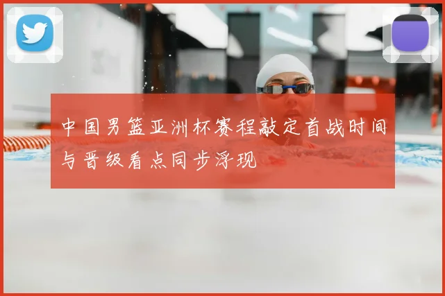 中国男篮亚洲杯赛程敲定首战时间与晋级看点同步浮现