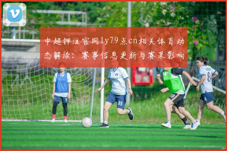 中超押注官网ly79点cn相关体育动态解读：赛事信息更新与赛果影响看点