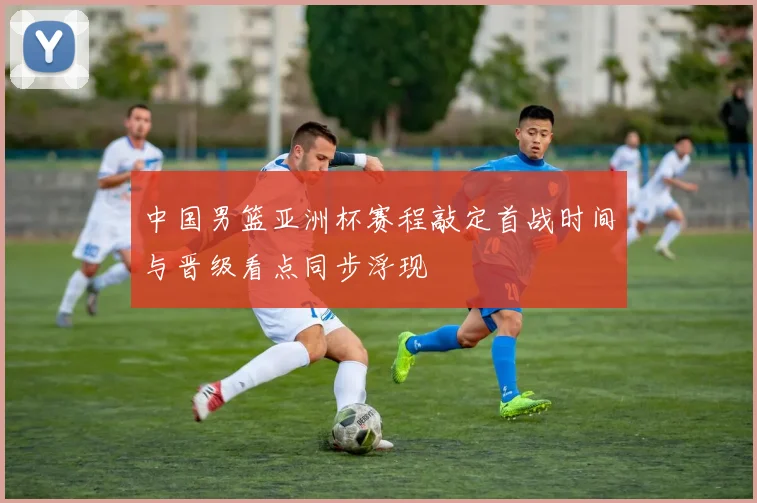 中国男篮亚洲杯赛程敲定首战时间与晋级看点同步浮现