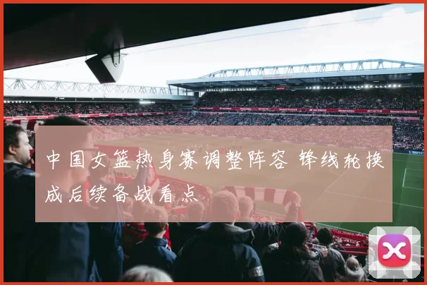 中国女篮热身赛调整阵容 锋线轮换成后续备战看点