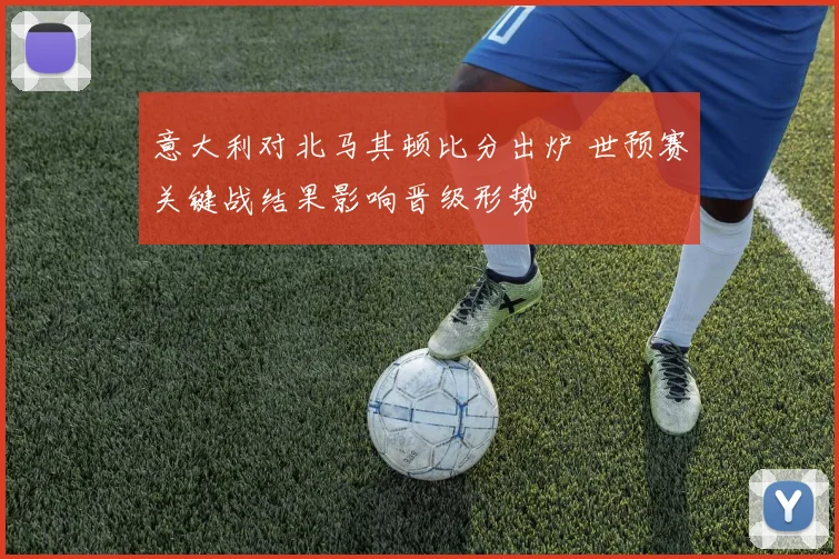 意大利对北马其顿比分出炉 世预赛关键战结果影响晋级形势