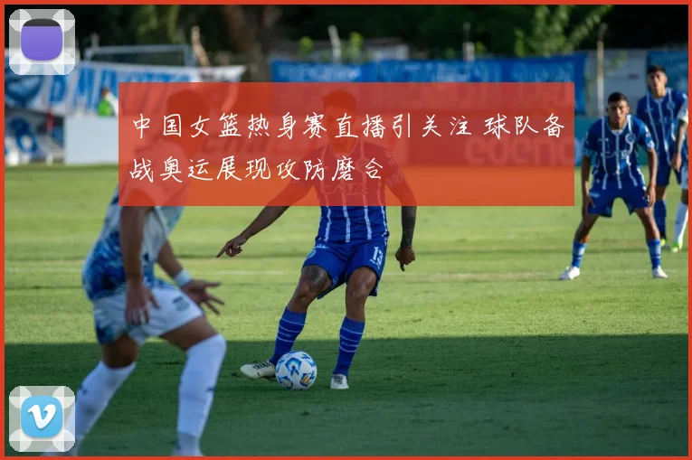 中国女篮热身赛直播引关注 球队备战奥运展现攻防磨合