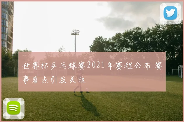 世界杯乒乓球赛2021年赛程公布 赛事看点引发关注